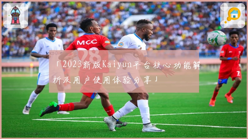 「2023新版Kaiyun平台核心功能解析及用户使用体验分享」
