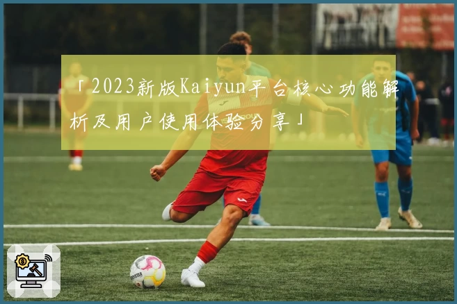 「2023新版Kaiyun平台核心功能解析及用户使用体验分享」