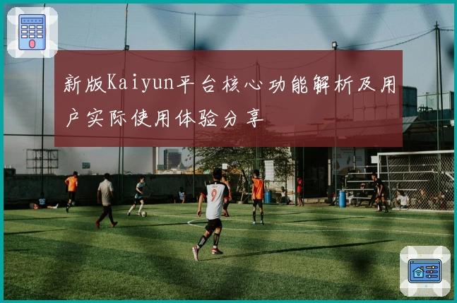 新版Kaiyun平台核心功能解析及用户实际使用体验分享