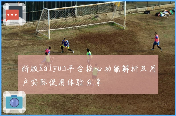 新版Kaiyun平台核心功能解析及用户实际使用体验分享
